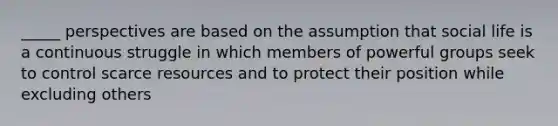 _____ perspectives are based on the assumption that social life is a continuous struggle in which members of powerful groups seek to control scarce resources and to protect their position while excluding others