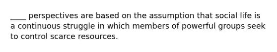 ____ perspectives are based on the assumption that social life is a continuous struggle in which members of powerful groups seek to control scarce resources.