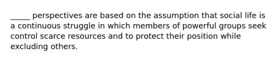 _____ perspectives are based on the assumption that social life is a continuous struggle in which members of powerful groups seek control scarce resources and to protect their position while excluding others.
