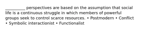 __________ perspectives are based on the assumption that social life is a continuous struggle in which members of powerful groups seek to control scarce resources. • Postmodern • Conflict • Symbolic interactionist • Functionalist