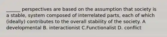 ______ perspectives are based on the assumption that society is a stable, system composed of interrelated parts, each of which (ideally) contributes to the overall stability of the society. A developmental B. interactionist C.Functionalist D. conflict