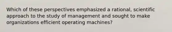 Which of these perspectives emphasized a rational, scientific approach to the study of management and sought to make organizations efficient operating machines?