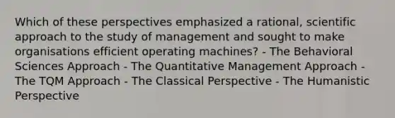 Which of these perspectives emphasized a rational, scientific approach to the study of management and sought to make organisations efficient operating machines? - The Behavioral Sciences Approach - The Quantitative Management Approach - The TQM Approach - The Classical Perspective - The Humanistic Perspective