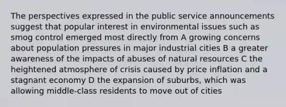 The perspectives expressed in the public service announcements suggest that popular interest in environmental issues such as smog control emerged most directly from A growing concerns about population pressures in major industrial cities B a greater awareness of the impacts of abuses of natural resources C the heightened atmosphere of crisis caused by price inflation and a stagnant economy D the expansion of suburbs, which was allowing middle-class residents to move out of cities