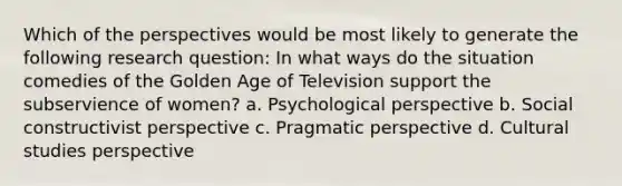 Which of the perspectives would be most likely to generate the following research question: In what ways do the situation comedies of the Golden Age of Television support the subservience of women? a. Psychological perspective b. Social constructivist perspective c. Pragmatic perspective d. Cultural studies perspective