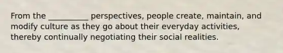 From the __________ perspectives, people create, maintain, and modify culture as they go about their everyday activities, thereby continually negotiating their social realities.