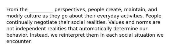 From the __________ perspectives, people create, maintain, and modify culture as they go about their everyday activities. People continually negotiate their social realities. Values and norms are not independent realities that automatically determine our behavior. Instead, we reinterpret them in each social situation we encounter.