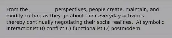 From the __________ perspectives, people create, maintain, and modify culture as they go about their everyday activities, thereby continually negotiating their social realities. ​ A) ​symbolic interactionist B) ​conflict C) ​functionalist D) ​postmodern