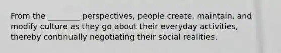 From the ________ perspectives, people create, maintain, and modify culture as they go about their everyday activities, thereby continually negotiating their social realities.