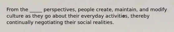 From the _____ perspectives, people create, maintain, and modify culture as they go about their everyday activities, thereby continually negotiating their social realities.