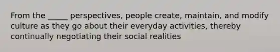 From the _____ perspectives, people create, maintain, and modify culture as they go about their everyday activities, thereby continually negotiating their social realities