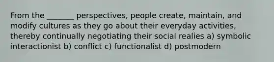 From the _______ perspectives, people create, maintain, and modify cultures as they go about their everyday activities, thereby continually negotiating their social realies a) symbolic interactionist b) conflict c) functionalist d) postmodern