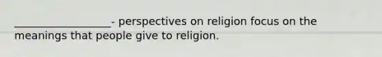 __________________- perspectives on religion focus on the meanings that people give to religion.