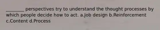 ________ perspectives try to understand the thought processes by which people decide how to act. a.Job design b.Reinforcement c.Content d.Process