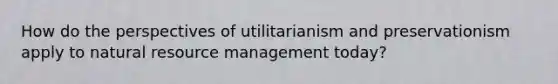 How do the perspectives of utilitarianism and preservationism apply to natural resource management today?