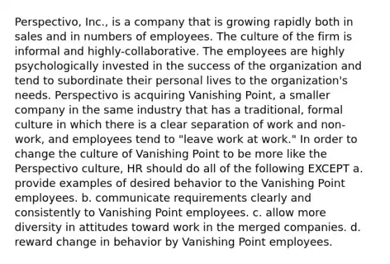 Perspectivo, Inc., is a company that is growing rapidly both in sales and in numbers of employees. The culture of the firm is informal and highly-collaborative. The employees are highly psychologically invested in the success of the organization and tend to subordinate their personal lives to the organization's needs. Perspectivo is acquiring Vanishing Point, a smaller company in the same industry that has a traditional, formal culture in which there is a clear separation of work and non-work, and employees tend to "leave work at work." In order to change the culture of Vanishing Point to be more like the Perspectivo culture, HR should do all of the following EXCEPT a. provide examples of desired behavior to the Vanishing Point employees. b. communicate requirements clearly and consistently to Vanishing Point employees. c. allow more diversity in attitudes toward work in the merged companies. d. reward change in behavior by Vanishing Point employees.