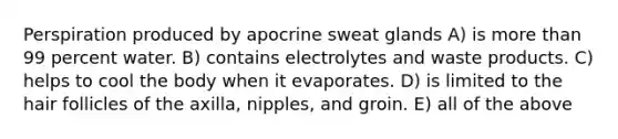 Perspiration produced by apocrine sweat glands A) is more than 99 percent water. B) contains electrolytes and waste products. C) helps to cool the body when it evaporates. D) is limited to the hair follicles of the axilla, nipples, and groin. E) all of the above