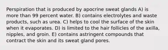 Perspiration that is produced by apocrine sweat glands A) is more than 99 percent water. B) contains electrolytes and waste products, such as urea. C) helps to cool the surface of the skin when it evaporates. D) is limited to the hair follicles of the axilla, nipples, and groin. E) contains astringent compounds that contract the skin and its sweat gland pores.