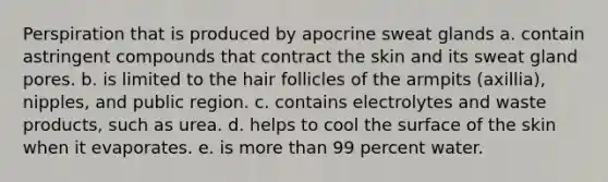 Perspiration that is produced by apocrine sweat glands a. contain astringent compounds that contract the skin and its sweat gland pores. b. is limited to the hair follicles of the armpits (axillia), nipples, and public region. c. contains electrolytes and waste products, such as urea. d. helps to cool the surface of the skin when it evaporates. e. is more than 99 percent water.