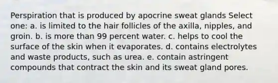 Perspiration that is produced by apocrine sweat glands Select one: a. is limited to the hair follicles of the axilla, nipples, and groin. b. is more than 99 percent water. c. helps to cool the surface of the skin when it evaporates. d. contains electrolytes and waste products, such as urea. e. contain astringent compounds that contract the skin and its sweat gland pores.