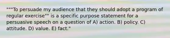 """To persuade my audience that they should adopt a program of regular exercise"" is a specific purpose statement for a persuasive speech on a question of A) action. B) policy. C) attitude. D) value. E) fact."