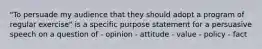 "To persuade my audience that they should adopt a program of regular exercise" is a specific purpose statement for a persuasive speech on a question of - opinion - attitude - value - policy - fact