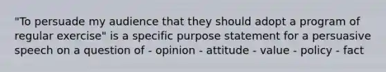 "To persuade my audience that they should adopt a program of regular exercise" is a specific purpose statement for a persuasive speech on a question of - opinion - attitude - value - policy - fact