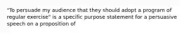 "To persuade my audience that they should adopt a program of regular exercise" is a specific purpose statement for a persuasive speech on a proposition of