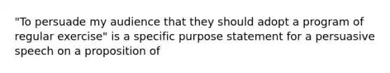 "To persuade my audience that they should adopt a program of regular exercise" is a specific purpose statement for a persuasive speech on a proposition of