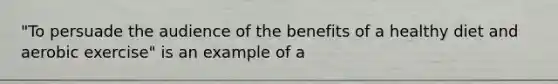 "To persuade the audience of the benefits of a healthy diet and aerobic exercise" is an example of a