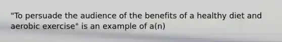 "To persuade the audience of the benefits of a healthy diet and aerobic exercise" is an example of a(n)