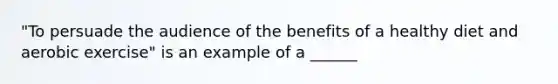 "To persuade the audience of the benefits of a healthy diet and aerobic exercise" is an example of a ______