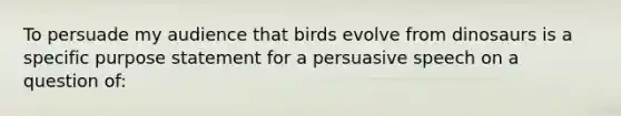 To persuade my audience that birds evolve from dinosaurs is a specific purpose statement for a persuasive speech on a question of: