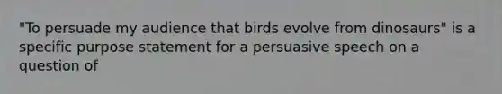 "To persuade my audience that birds evolve from dinosaurs" is a specific purpose statement for a persuasive speech on a question of