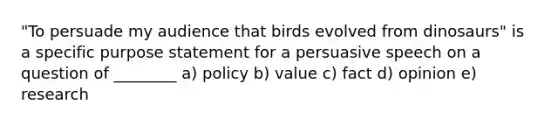 "To persuade my audience that birds evolved from dinosaurs" is a specific purpose statement for a persuasive speech on a question of ________ a) policy b) value c) fact d) opinion e) research