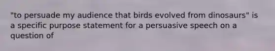 "to persuade my audience that birds evolved from dinosaurs" is a specific purpose statement for a persuasive speech on a question of