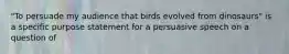 "To persuade my audience that birds evolved from dinosaurs" is a specific purpose statement for a persuasive speech on a question of