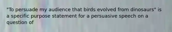 "To persuade my audience that birds evolved from dinosaurs" is a specific purpose statement for a persuasive speech on a question of