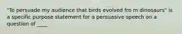 "To persuade my audience that birds evolved fro m dinosaurs" is a specific purpose statement for a persuasive speech on a question of ____