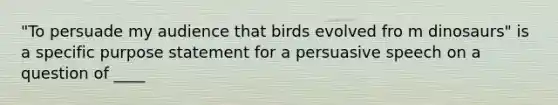 "To persuade my audience that birds evolved fro m dinosaurs" is a specific purpose statement for a persuasive speech on a question of ____