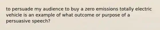 to persuade my audience to buy a zero emissions totally electric vehicle is an example of what outcome or purpose of a persuasive speech?