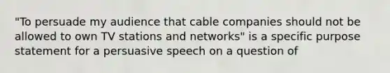 "To persuade my audience that cable companies should not be allowed to own TV stations and networks" is a specific purpose statement for a persuasive speech on a question of