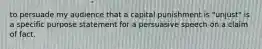 to persuade my audience that a capital punishment is "unjust" is a specific purpose statement for a persuasive speech on a claim of fact.