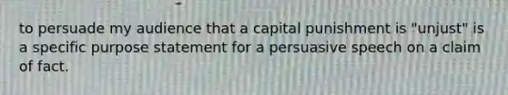 to persuade my audience that a capital punishment is "unjust" is a specific purpose statement for a persuasive speech on a claim of fact.