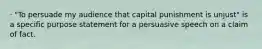 · "To persuade my audience that capital punishment is unjust" is a specific purpose statement for a persuasive speech on a claim of fact.