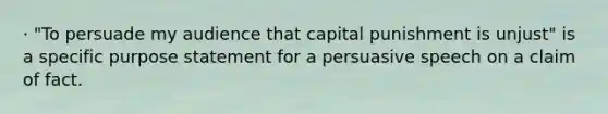 · "To persuade my audience that capital punishment is unjust" is a specific purpose statement for a persuasive speech on a claim of fact.