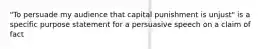 "To persuade my audience that capital punishment is unjust" is a specific purpose statement for a persuasive speech on a claim of fact