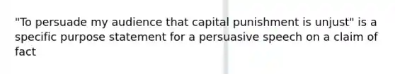 "To persuade my audience that capital punishment is unjust" is a specific purpose statement for a persuasive speech on a claim of fact