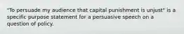 "To persuade my audience that capital punishment is unjust" is a specific purpose statement for a persuasive speech on a question of policy.