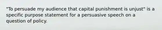 "To persuade my audience that capital punishment is unjust" is a specific purpose statement for a persuasive speech on a question of policy.